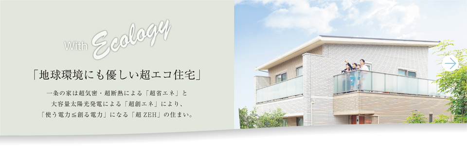 with Ecology 「地球環境にも優しい超エコ住宅」一条の家は超機密・超断熱による「超省エネ」と大容量太陽光発電による「超創エネ」により、「使う電力＜創る電力」になる「超ZEH」の住まい。